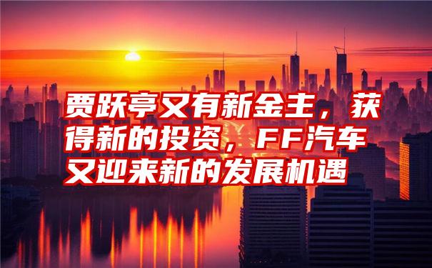 贾跃亭又有新金主，获得新的投资，FF汽车又迎来新的发展机遇