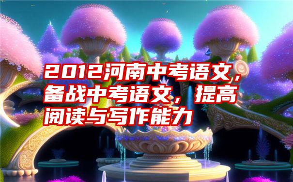 2012河南中考语文，备战中考语文，提高阅读与写作能力