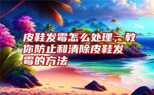 皮鞋发霉怎么处理，教你防止和清除皮鞋发霉的方法