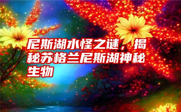 尼斯湖水怪之谜，揭秘苏格兰尼斯湖神秘生物