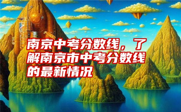 南京中考分数线，了解南京市中考分数线的最新情况