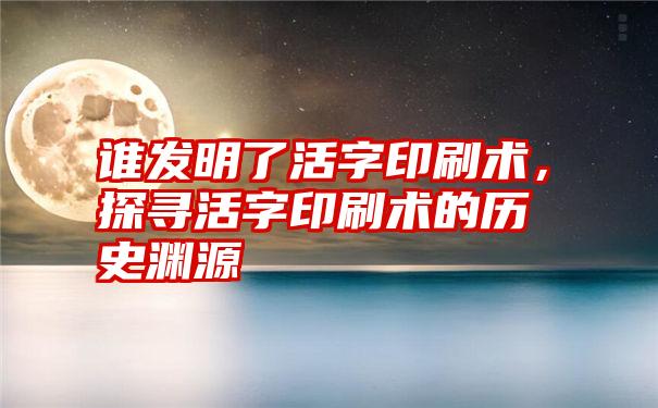 谁发明了活字印刷术，探寻活字印刷术的历史渊源