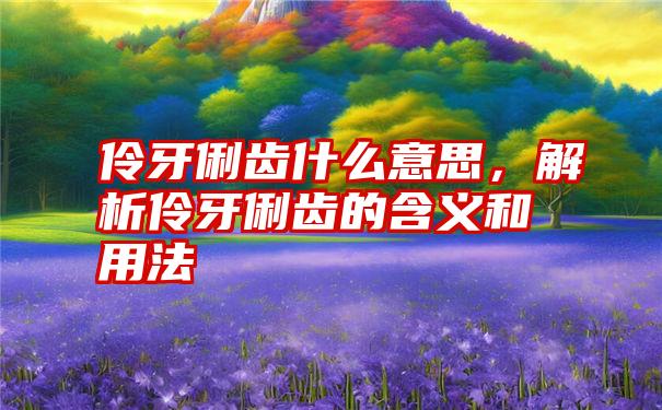 伶牙俐齿什么意思，解析伶牙俐齿的含义和用法