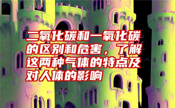 二氧化碳和一氧化碳的区别和危害，了解这两种气体的特点及对人体的影响