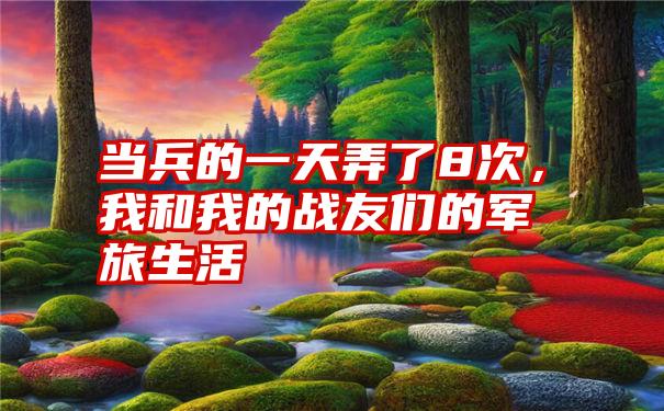 当兵的一天弄了8次，我和我的战友们的军旅生活