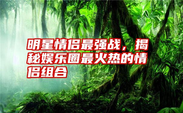 明星情侣最强战，揭秘娱乐圈最火热的情侣组合