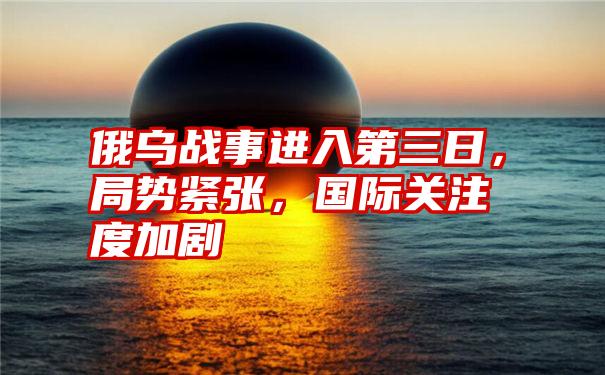 俄乌战事进入第三日，局势紧张，国际关注度加剧