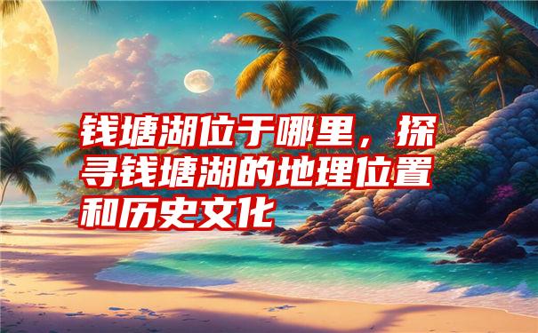 钱塘湖位于哪里，探寻钱塘湖的地理位置和历史文化