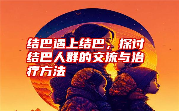 结巴遇上结巴，探讨结巴人群的交流与治疗方法