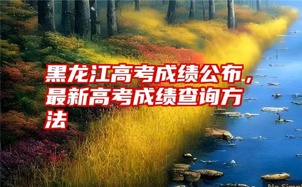 黑龙江高考成绩公布，最新高考成绩查询方法