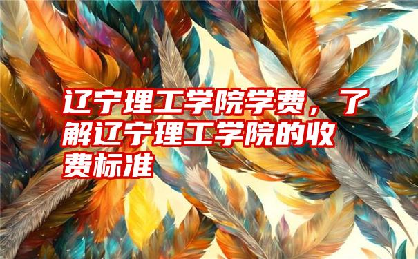 辽宁理工学院学费，了解辽宁理工学院的收费标准