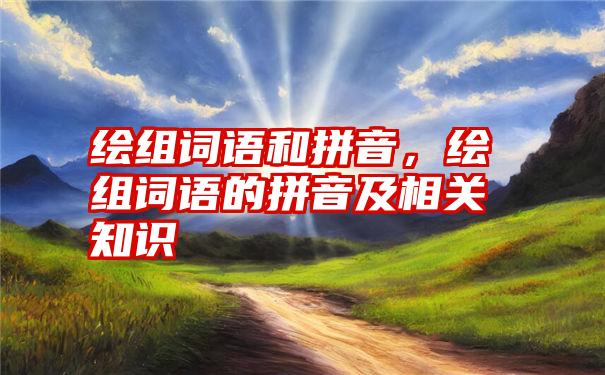 绘组词语和拼音，绘组词语的拼音及相关知识