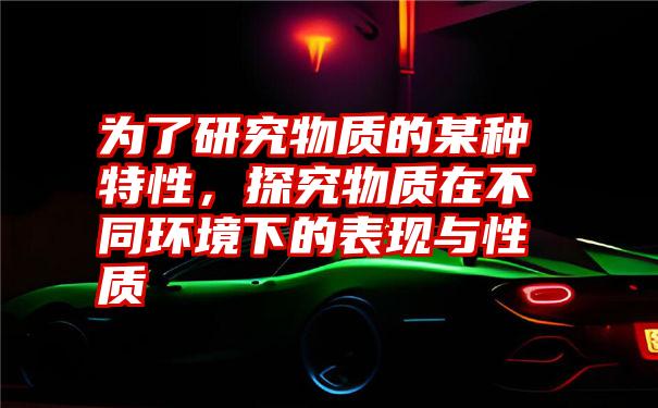 为了研究物质的某种特性，探究物质在不同环境下的表现与性质