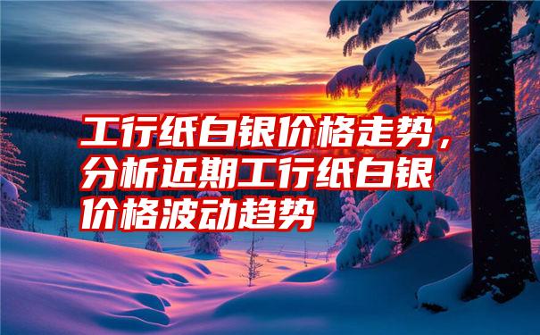 工行纸白银价格走势，分析近期工行纸白银价格波动趋势