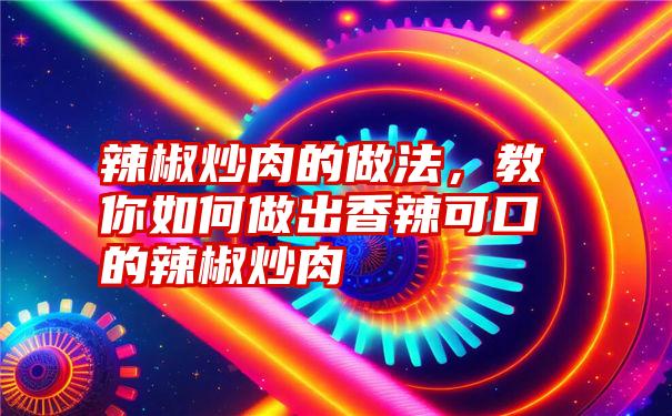 辣椒炒肉的做法，教你如何做出香辣可口的辣椒炒肉