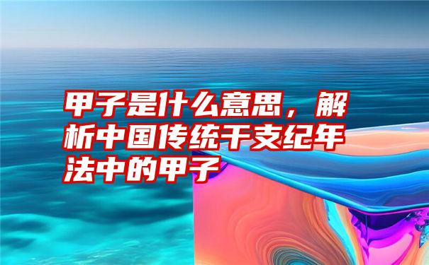 甲子是什么意思，解析中国传统干支纪年法中的甲子