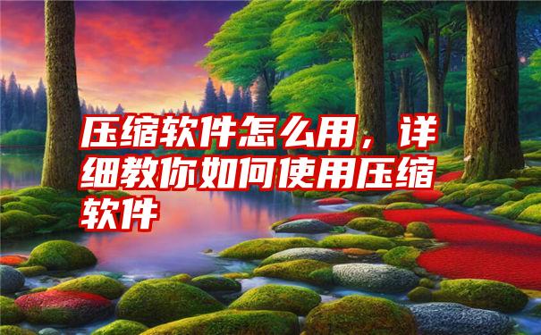 压缩软件怎么用，详细教你如何使用压缩软件