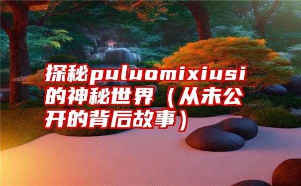 探秘puluomixiusi的神秘世界（从未公开的背后故事）