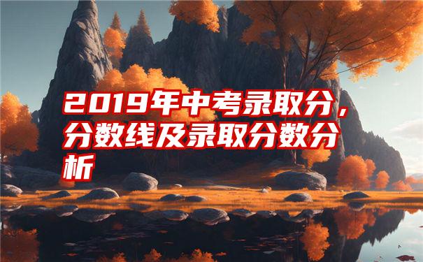 2019年中考录取分，分数线及录取分数分析