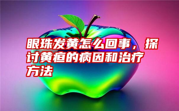 眼珠发黄怎么回事，探讨黄疸的病因和治疗方法