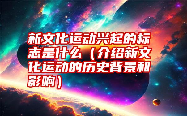 新文化运动兴起的标志是什么（介绍新文化运动的历史背景和影响）