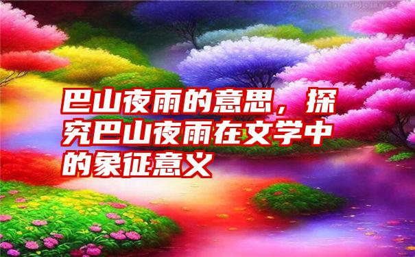 巴山夜雨的意思，探究巴山夜雨在文学中的象征意义