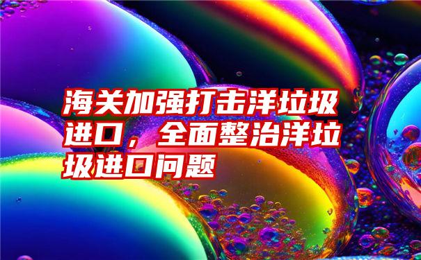 海关加强打击洋垃圾进口，全面整治洋垃圾进口问题