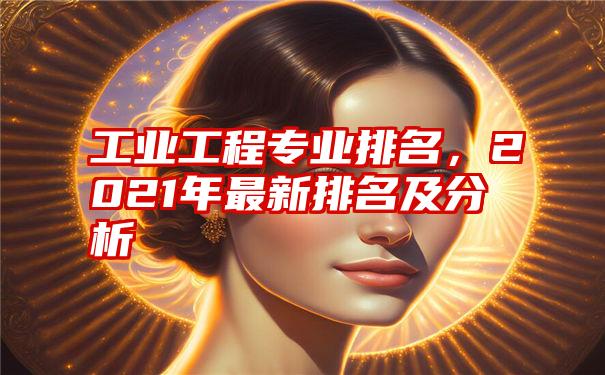 工业工程专业排名，2021年最新排名及分析