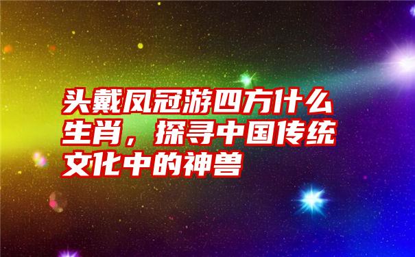 头戴凤冠游四方什么生肖，探寻中国传统文化中的神兽