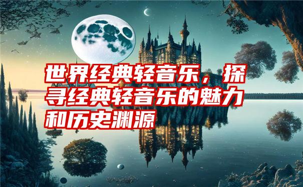 世界经典轻音乐，探寻经典轻音乐的魅力和历史渊源