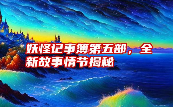 妖怪记事簿第五部，全新故事情节揭秘