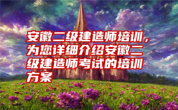 安徽二级建造师培训，为您详细介绍安徽二级建造师考试的培训方案