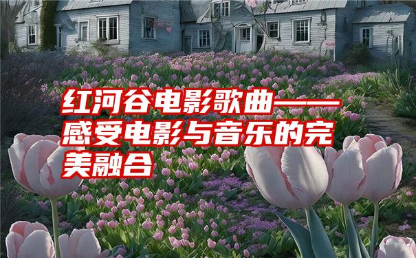 红河谷电影歌曲——感受电影与音乐的完美融合