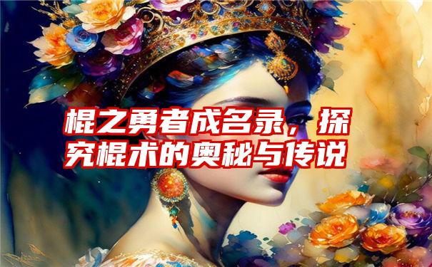 棍之勇者成名录，探究棍术的奥秘与传说