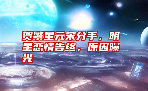 贺繁星元宋分手，明星恋情告终，原因曝光