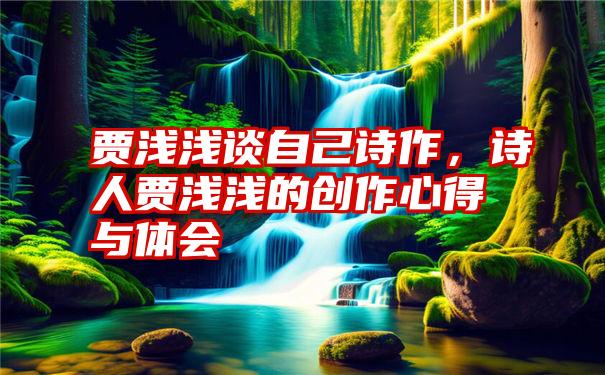 贾浅浅谈自己诗作，诗人贾浅浅的创作心得与体会