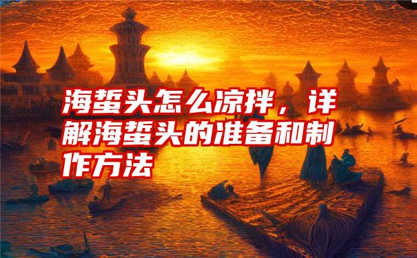 海蜇头怎么凉拌，详解海蜇头的准备和制作方法