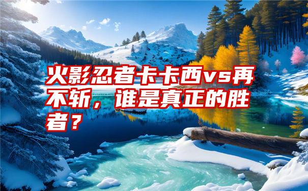 火影忍者卡卡西vs再不斩，谁是真正的胜者？