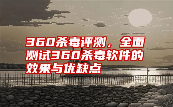 360杀毒评测，全面测试360杀毒软件的效果与优缺点