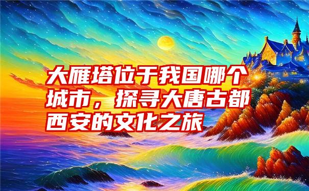 大雁塔位于我国哪个城市，探寻大唐古都西安的文化之旅