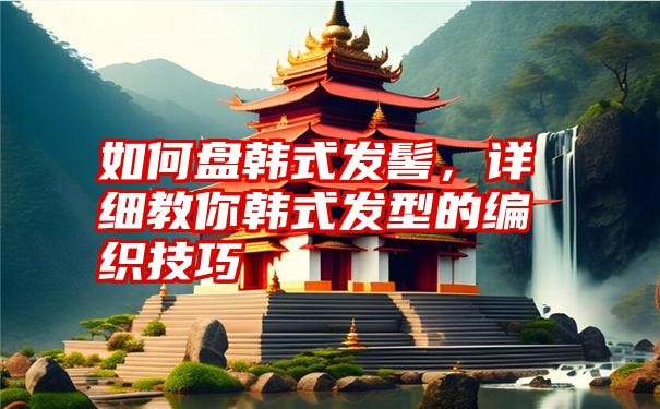 如何盘韩式发髻，详细教你韩式发型的编织技巧