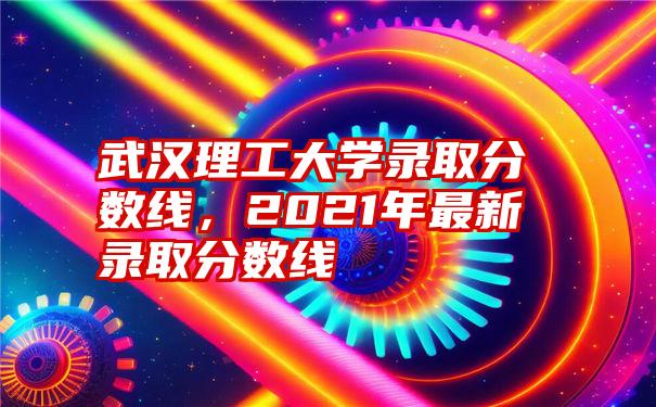 武汉理工大学录取分数线，2021年最新录取分数线