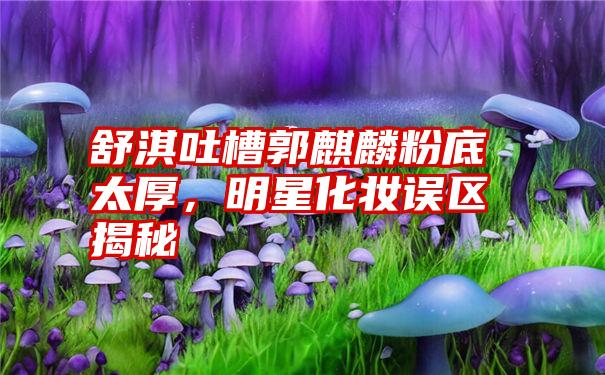 舒淇吐槽郭麒麟粉底太厚，明星化妆误区揭秘