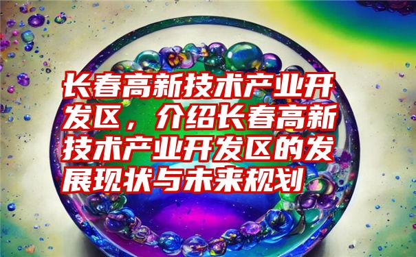 长春高新技术产业开发区，介绍长春高新技术产业开发区的发展现状与未来规划