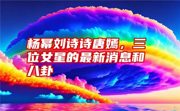 杨幂刘诗诗唐嫣，三位女星的最新消息和八卦