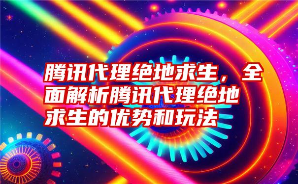 腾讯代理绝地求生，全面解析腾讯代理绝地求生的优势和玩法