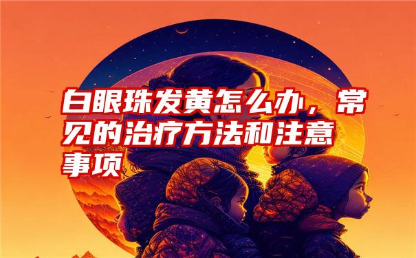 白眼珠发黄怎么办，常见的治疗方法和注意事项