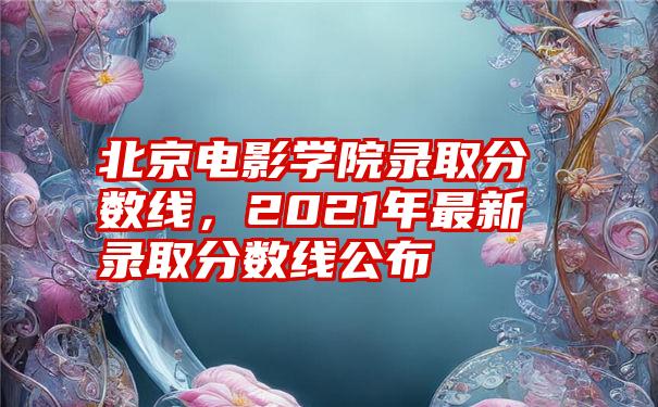 北京电影学院录取分数线，2021年最新录取分数线公布