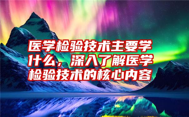 医学检验技术主要学什么，深入了解医学检验技术的核心内容