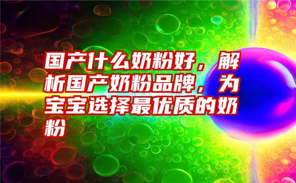 国产什么奶粉好，解析国产奶粉品牌，为宝宝选择最优质的奶粉